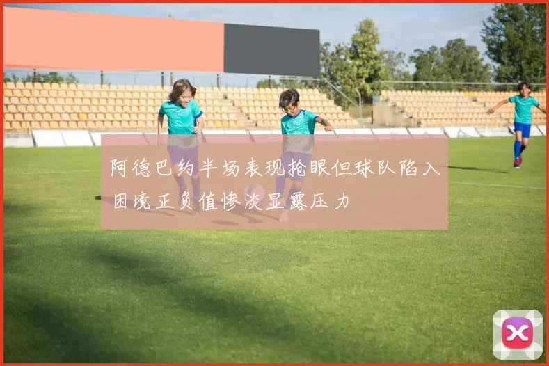 阿德巴约半场表现抢眼但球队陷入困境正负值惨淡显露压力