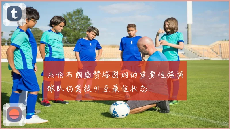 杰伦布朗盛赞塔图姆的重要性强调球队仍需提升至最佳状态