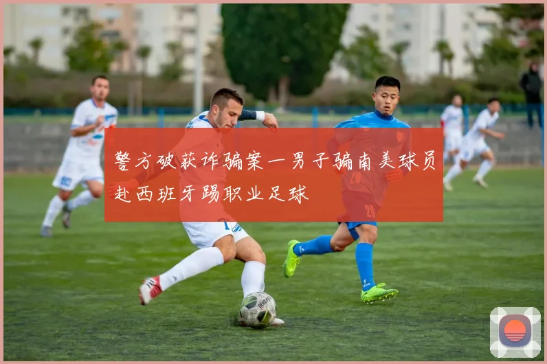 警方破获诈骗案一男子骗南美球员赴西班牙踢职业足球
