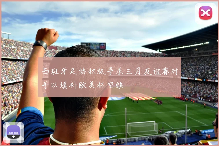 西班牙足协积极寻求三月友谊赛对手以填补欧美杯空缺